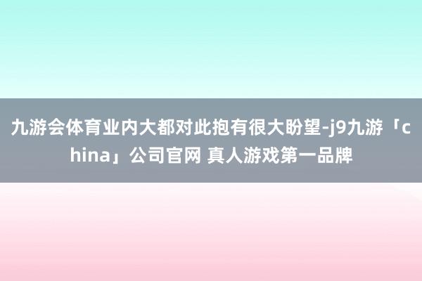 九游会体育业内大都对此抱有很大盼望-j9九游「china」公司官网 真人游戏第一品牌