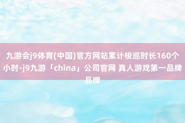 九游会j9体育(中国)官方网站累计梭巡时长160个小时-j9九游「china」公司官网 真人游戏第一品牌